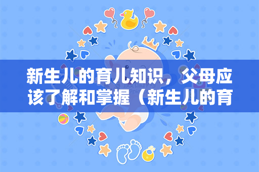 新生儿的育儿知识，父母应该了解和掌握（新生儿的育儿知识应该怎么做？）