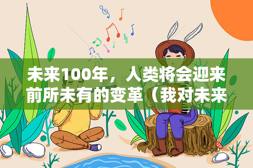 未来100年，人类将会迎来前所未有的变革（我对未来100年的大预言）