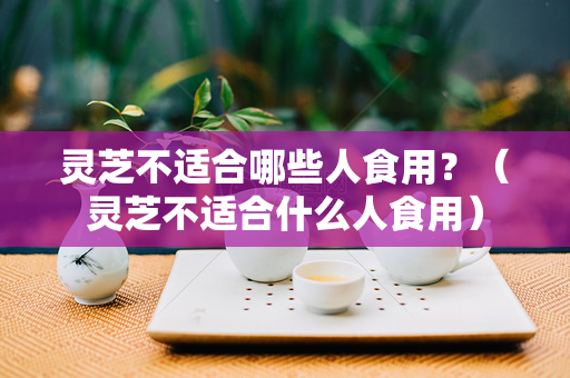 灵芝不适合哪些人食用？（灵芝不适合什么人食用）