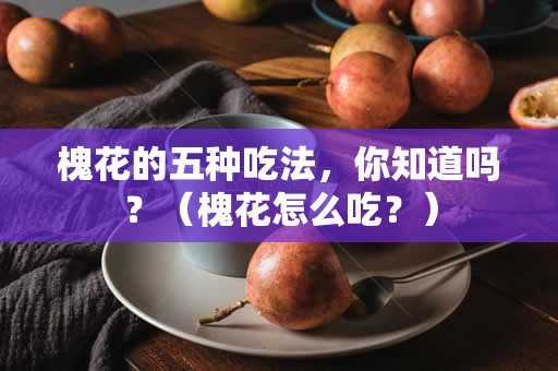 槐花的五种吃法，你知道吗？（槐花怎么吃？）