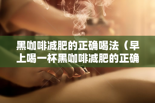 黑咖啡减肥的正确喝法（早上喝一杯黑咖啡减肥的正确喝法）