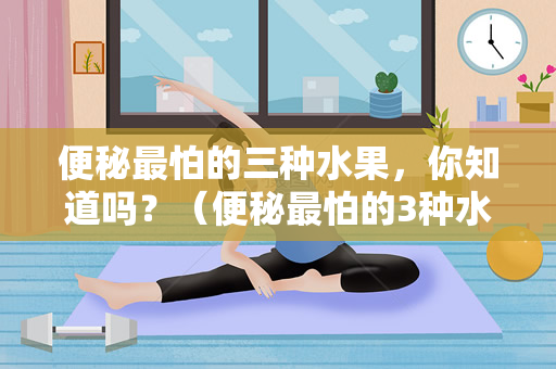 便秘最怕的三种水果，你知道吗？（便秘最怕的3种水果，你知道吗？）