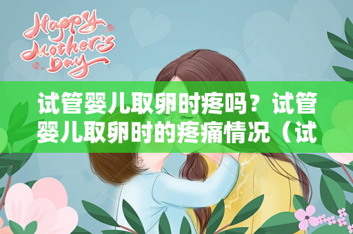 试管婴儿取卵时疼吗？试管婴儿取卵时的疼痛情况（试管婴儿取卵时疼吗）