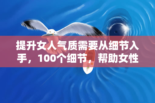 提升女人气质需要从细节入手，100个细节，帮助女性打造优雅气质（100个细节，帮助女性打造优雅、自信的气质）