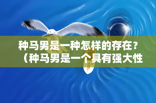 种马男是一种怎样的存在？（种马男是一个具有强大性能力和吸引力的男人）