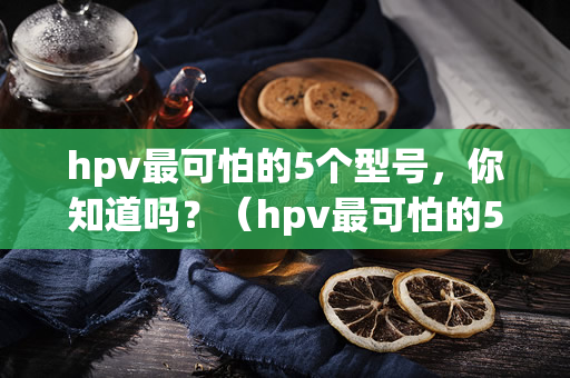 hpv最可怕的5个型号，你知道吗？（hpv最可怕的5个型号，你知道几个？）