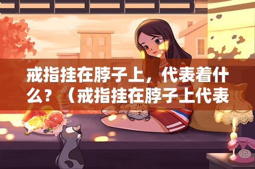 戒指挂在脖子上，代表着什么？（戒指挂在脖子上代表着什么？）