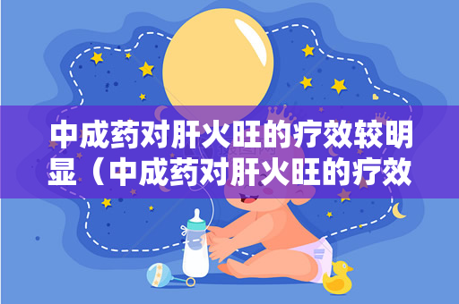 中成药对肝火旺的疗效较明显（中成药对肝火旺的疗效有什么影响？）