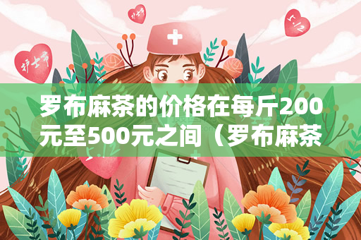 罗布麻茶的价格在每斤200元至500元之间（罗布麻茶的价格一般在多少钱？）