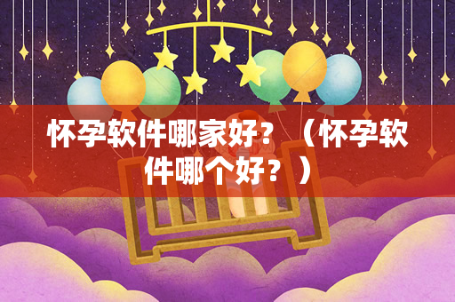 怀孕软件哪家好？（怀孕软件哪个好？）