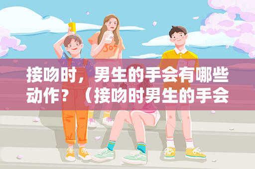 接吻时，男生的手会有哪些动作？（接吻时男生的手会有哪些动作？）