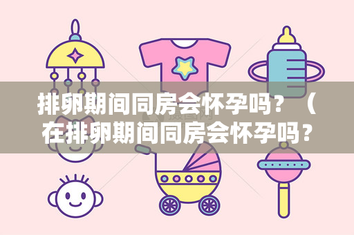 排卵期间同房会怀孕吗？（在排卵期间同房会怀孕吗？）