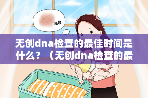 无创dna检查的最佳时间是什么？（无创dna检查的最佳时间是什么时候）