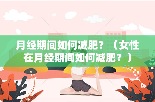 月经期间如何减肥？（女性在月经期间如何减肥？）