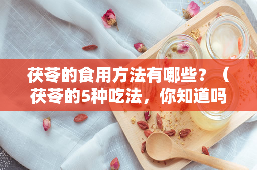 茯苓的食用方法有哪些？（茯苓的5种吃法，你知道吗？）