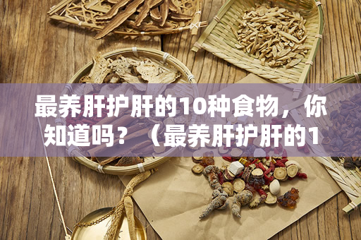 最养肝护肝的10种食物，你知道吗？（最养肝护肝的10种食物，你吃过几种？）