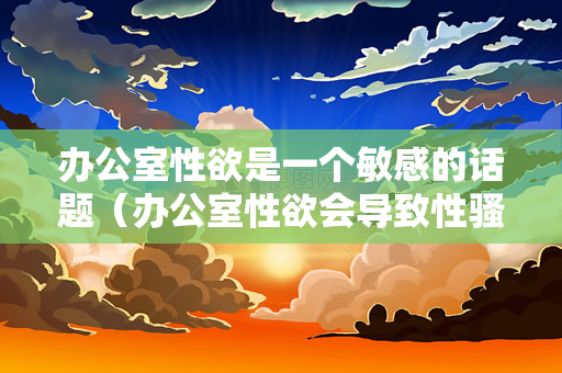 办公室性欲是一个敏感的话题（办公室性欲会导致性骚扰、不适当的行为和职场争议）