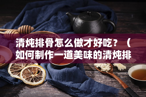 清炖排骨怎么做才好吃？（如何制作一道美味的清炖排骨）