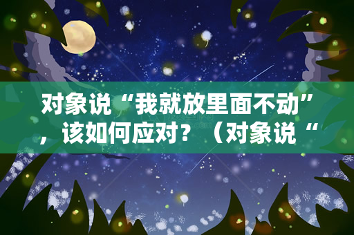 对象说“我就放里面不动”，该如何应对？（对象说“我就放里面不动”怎么办？）