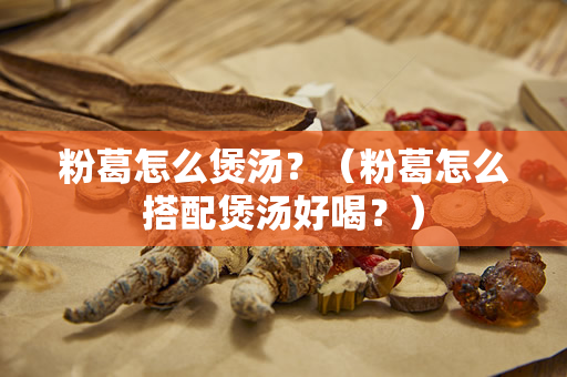 粉葛怎么煲汤？（粉葛怎么搭配煲汤好喝？）