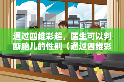 通过四维彩超，医生可以判断胎儿的性别（通过四维彩超，医生可以初步判断胎儿性别）