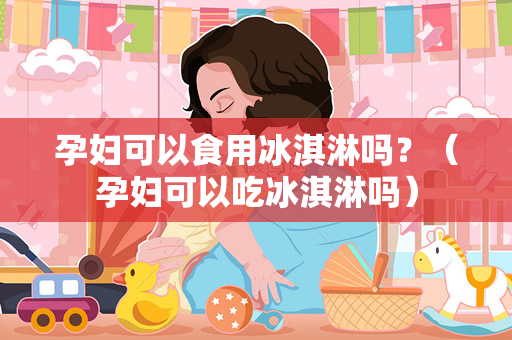 孕妇可以食用冰淇淋吗？（孕妇可以吃冰淇淋吗）