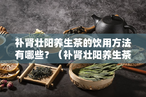 补肾壮阳养生茶的饮用方法有哪些？（补肾壮阳养生茶怎么喝？）