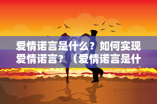 爱情诺言是什么？如何实现爱情诺言？（爱情诺言是什么，为什么它很重要以及如何实现它）