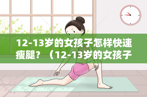 12-13岁的女孩子怎样快速瘦腿？（12-13岁的女孩子如何快速瘦腿？）