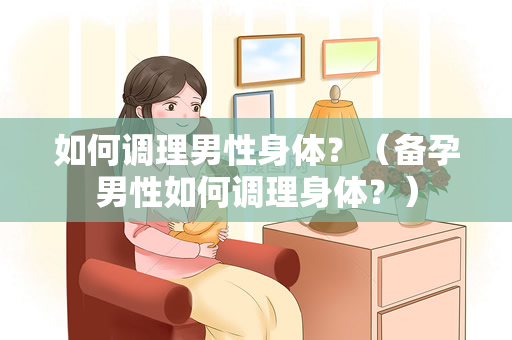 如何调理男性身体？（备孕男性如何调理身体？）