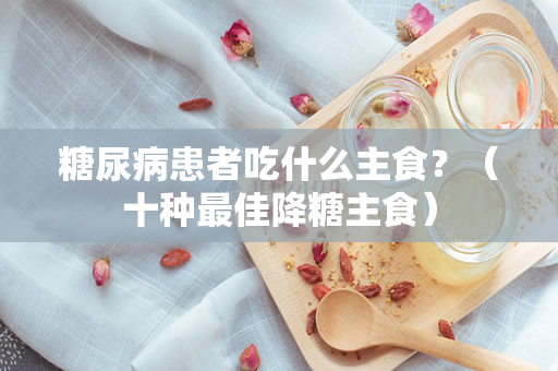 糖尿病患者吃什么主食？（十种最佳降糖主食）