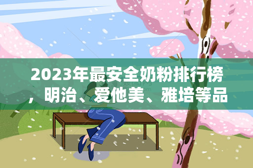 2023年最安全奶粉排行榜，明治、爱他美、雅培等品牌都值得推荐（2023年最安全奶粉排行榜明治、爱他美、雅培等品牌值得推荐）