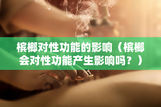 槟榔对性功能的影响（槟榔会对性功能产生影响吗？）