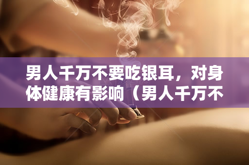 男人千万不要吃银耳，对身体健康有影响（男人千万不要吃银耳）