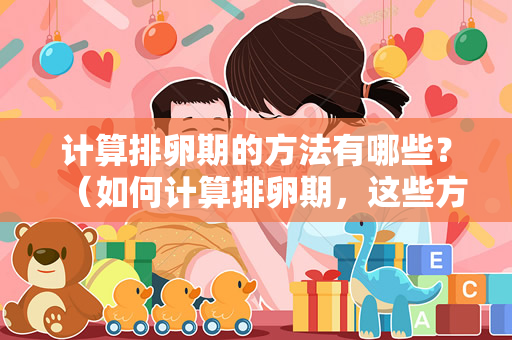 计算排卵期的方法有哪些？（如何计算排卵期，这些方法你都知道吗？）