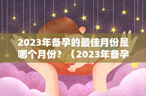 2023年备孕的最佳月份是哪个月份？（2023年备孕最佳月份是哪个月份？）