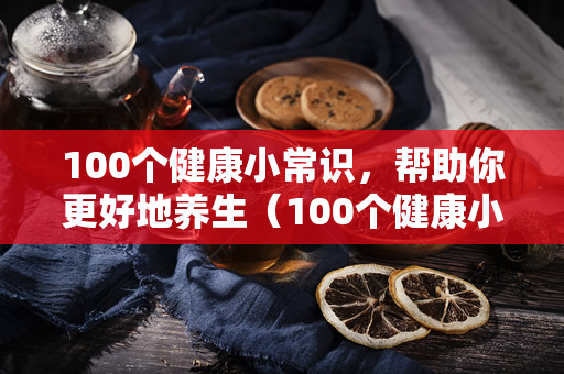 100个健康小常识，帮助你更好地养生（100个健康小常识，帮你更好地养生）