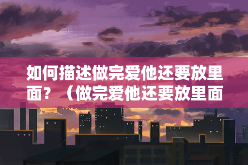 如何描述做完爱他还要放里面？（做完爱他还要放里面，这是什么意思？）