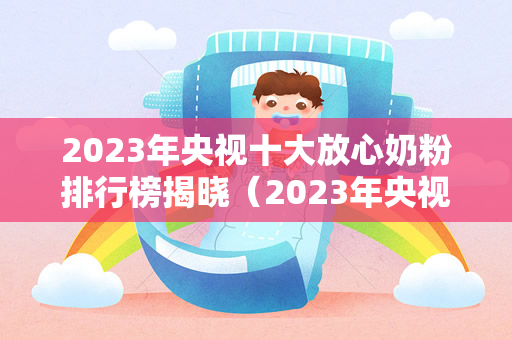 2023年央视十大放心奶粉排行榜揭晓（2023年央视十大放心奶粉排行榜出炉）