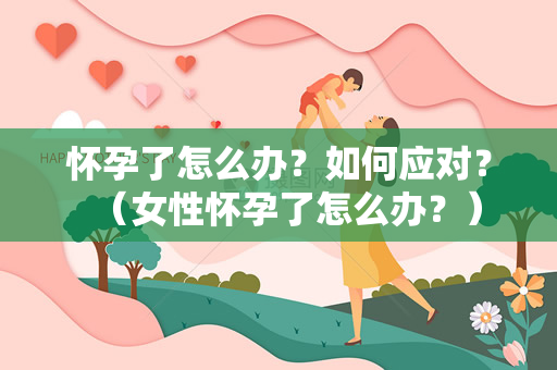 怀孕了怎么办？如何应对？（女性怀孕了怎么办？）