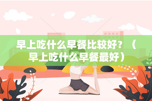 早上吃什么早餐比较好？（早上吃什么早餐最好）