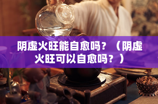 阴虚火旺能自愈吗？（阴虚火旺可以自愈吗？）