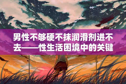 男性不够硬不抹润滑剂进不去——性生活困境中的关键问题（够硬不抹润滑剂进不去——性生活困境中的关键问题）