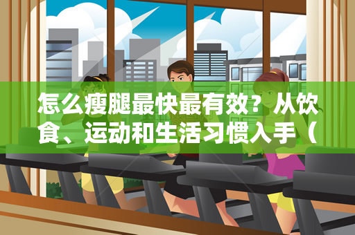 怎么瘦腿最快最有效？从饮食、运动和生活习惯入手（怎么瘦腿最快最有效）