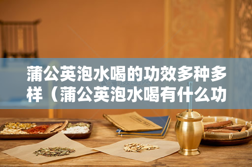 蒲公英泡水喝的功效多种多样（蒲公英泡水喝有什么功效？）