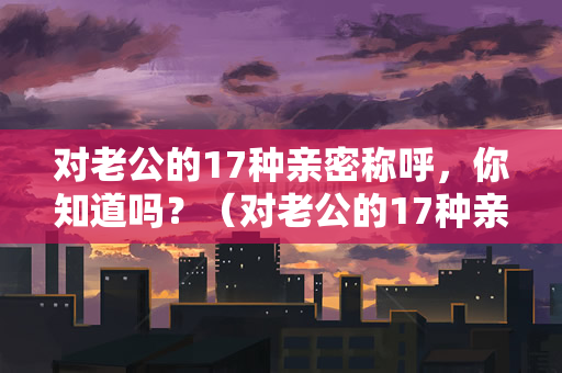 对老公的17种亲密称呼，你知道吗？（对老公的17种亲密称呼）