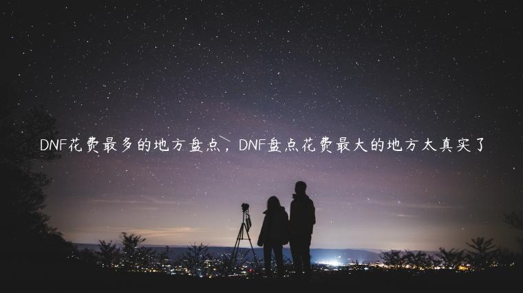 DNF花费最多的地方盘点，DNF盘点花费最大的地方太真实了