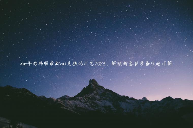 dnf手游韩服最新cdk兑换码汇总2023，解锁新套装装备攻略详解